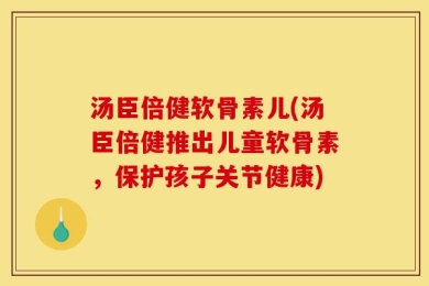 汤臣倍健软骨素儿(汤臣倍健推出儿童软骨素，保护孩子关节健康)