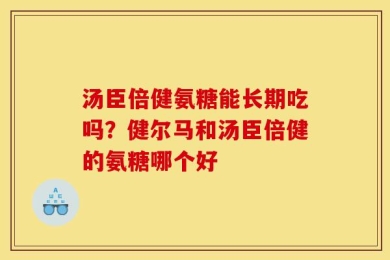 汤臣倍健氨糖能长期吃吗？健尔马和汤臣倍健的氨糖哪个好