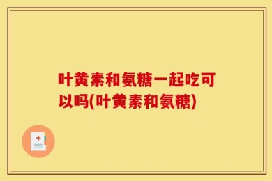 叶黄素和氨糖一起吃可以吗(叶黄素和氨糖)
