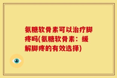 氨糖软骨素可以治疗脚疼吗(氨糖软骨素：缓解脚疼的有效选择)