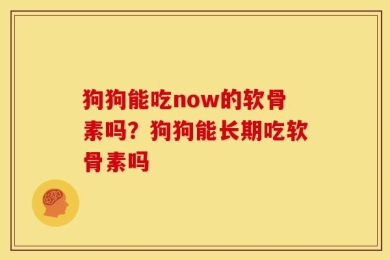 狗狗能吃now的软骨素吗？狗狗能长期吃软骨素吗