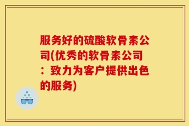 服务好的硫酸软骨素公司(优秀的软骨素公司：致力为客户提供出色的服务)
