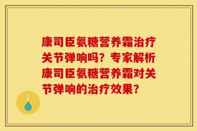 康司臣氨糖营养霜治疗关节弹响吗？专家解析康司臣氨糖营养霜对关节弹响的治疗效果？