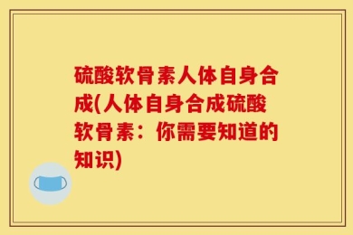 硫酸软骨素人体自身合成(人体自身合成硫酸软骨素：你需要知道的知识)