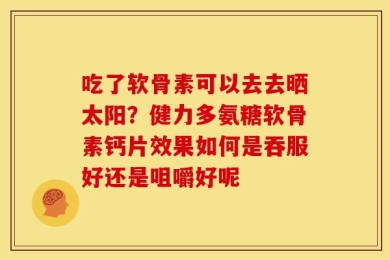 吃了软骨素可以去去晒太阳？健力多氨糖软骨素钙片效果如何是吞服好还是咀嚼好呢