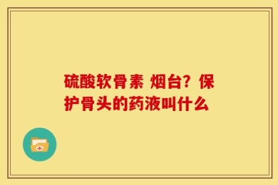 硫酸软骨素 烟台？保护骨头的药液叫什么