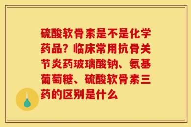 硫酸软骨素是不是化学药品？临床常用抗骨关节炎药玻璃酸钠、氨基葡萄糖、硫酸软骨素三药的区别是什么
