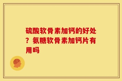 硫酸软骨素加钙的好处？氨糖软骨素加钙片有用吗