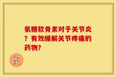 氨糖软骨素对于关节炎？有效缓解关节疼痛的药物？