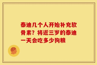 泰迪几个人开始补充软骨素？将近三岁的泰迪一天会吃多少狗粮