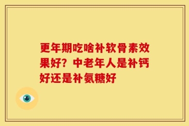 更年期吃啥补软骨素效果好？中老年人是补钙好还是补氨糖好