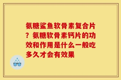 氨糖鲨鱼软骨素复合片？氨糖软骨素钙片的功效和作用是什么一般吃多久才会有效果