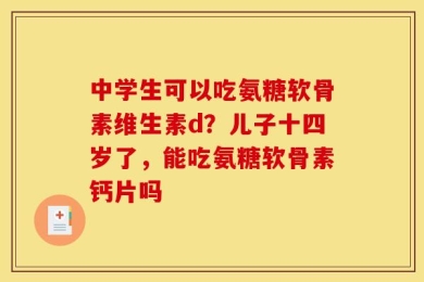 中学生可以吃氨糖软骨素维生素d？儿子十四岁了，能吃氨糖软骨素钙片吗
