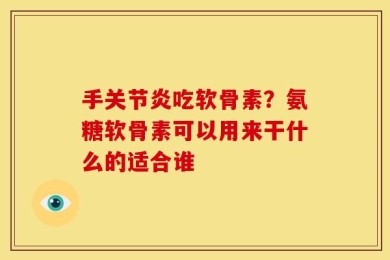 手关节炎吃软骨素？氨糖软骨素可以用来干什么的适合谁
