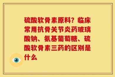 硫酸软骨素原料？临床常用抗骨关节炎药玻璃酸钠、氨基葡萄糖、硫酸软骨素三药的区别是什么