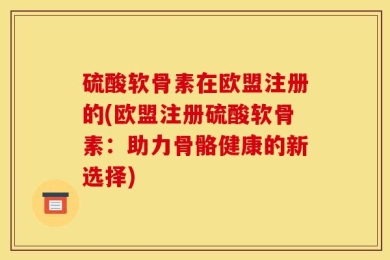硫酸软骨素在欧盟注册的(欧盟注册硫酸软骨素：助力骨骼健康的新选择)