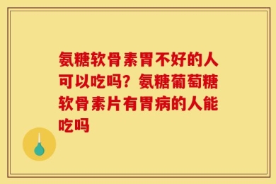 氨糖软骨素胃不好的人可以吃吗？氨糖葡萄糖软骨素片有胃病的人能吃吗