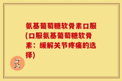氨基葡萄糖软骨素口服(口服氨基葡萄糖软骨素：缓解关节疼痛的选择)