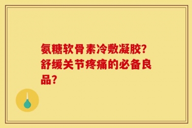 氨糖软骨素冷敷凝胶？舒缓关节疼痛的必备良品？