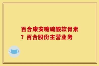 百合康安糖硫酸软骨素？百合股份主营业务