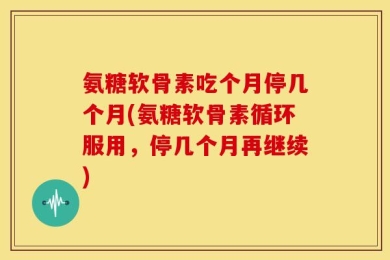 氨糖软骨素吃个月停几个月(氨糖软骨素循环服用，停几个月再继续)