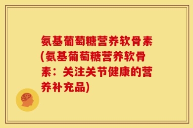 氨基葡萄糖营养软骨素(氨基葡萄糖营养软骨素：关注关节健康的营养补充品)