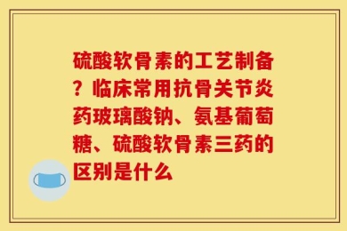 硫酸软骨素的工艺制备？临床常用抗骨关节炎药玻璃酸钠、氨基葡萄糖、硫酸软骨素三药的区别是什么
