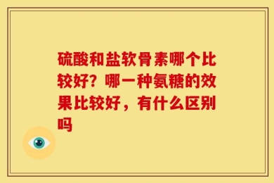 硫酸和盐软骨素哪个比较好？哪一种氨糖的效果比较好，有什么区别吗