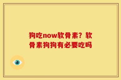 狗吃now软骨素？软骨素狗狗有必要吃吗