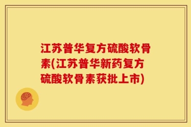 江苏普华复方硫酸软骨素(江苏普华新药复方硫酸软骨素获批上市)