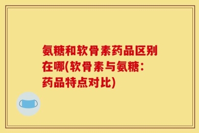 氨糖和软骨素药品区别在哪(软骨素与氨糖：药品特点对比)