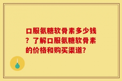 口服氨糖软骨素多少钱？了解口服氨糖软骨素的价格和购买渠道？