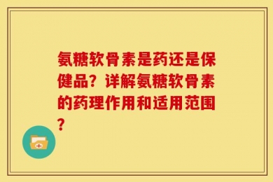 氨糖软骨素是药还是保健品？详解氨糖软骨素的药理作用和适用范围？
