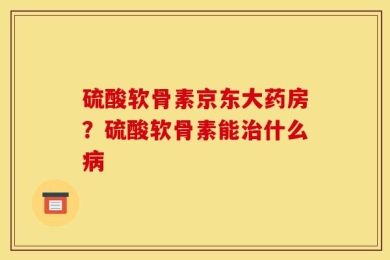 硫酸软骨素京东大药房？硫酸软骨素能治什么病