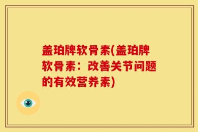 盖珀牌软骨素(盖珀牌软骨素：改善关节问题的有效营养素)