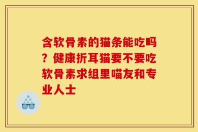 含软骨素的猫条能吃吗？健康折耳猫要不要吃软骨素求组里喵友和专业人士