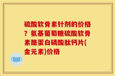 硫酸软骨素针剂的价格？氨基葡萄糖硫酸软骨素酪蛋白磷酸肽钙片(金元素)价格