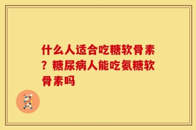 什么人适合吃糖软骨素？糖尿病人能吃氨糖软骨素吗