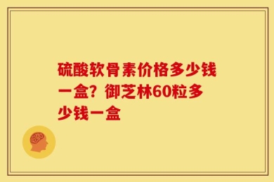 硫酸软骨素价格多少钱一盒？御芝林60粒多少钱一盒