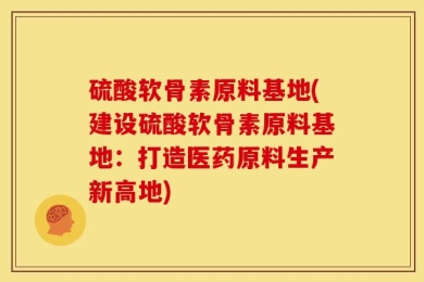 硫酸软骨素原料基地(建设硫酸软骨素原料基地：打造医药原料生产新高地)