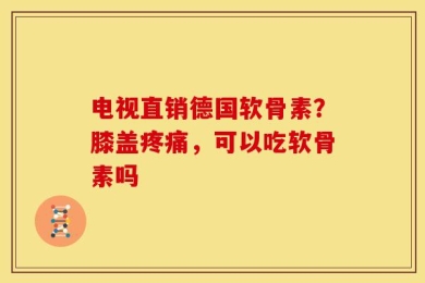 电视直销德国软骨素？膝盖疼痛，可以吃软骨素吗
