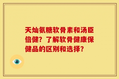 天灿氨糖软骨素和汤臣倍健？了解软骨健康保健品的区别和选择？