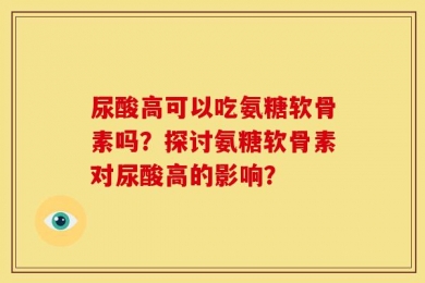 尿酸高可以吃氨糖软骨素吗？探讨氨糖软骨素对尿酸高的影响？
