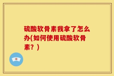 硫酸软骨素我拿了怎么办(如何使用硫酸软骨素？)