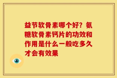 益节软骨素哪个好？氨糖软骨素钙片的功效和作用是什么一般吃多久才会有效果