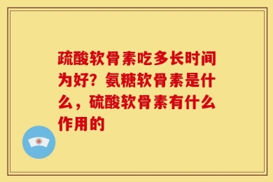 疏酸软骨素吃多长时间为好？氨糖软骨素是什么，硫酸软骨素有什么作用的
