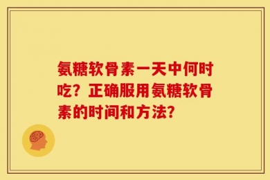 氨糖软骨素一天中何时吃？正确服用氨糖软骨素的时间和方法？