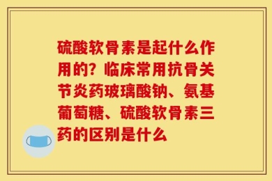 硫酸软骨素是起什么作用的？临床常用抗骨关节炎药玻璃酸钠、氨基葡萄糖、硫酸软骨素三药的区别是什么