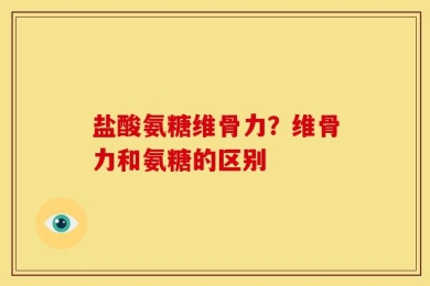 盐酸氨糖维骨力？维骨力和氨糖的区别