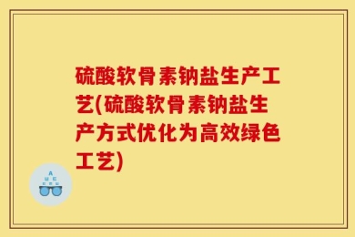 硫酸软骨素钠盐生产工艺(硫酸软骨素钠盐生产方式优化为高效绿色工艺)